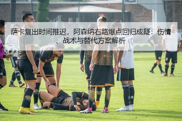 萨卡复出时间推迟，阿森纳右路爆点回归成疑：伤情、战术与替代方案解析